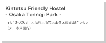 Kintetsu Friendly Hostel -Osaka Tennoji Park- 〒543-0063　大阪府大阪市天王寺区茶臼山町5-55（天王寺公園内）